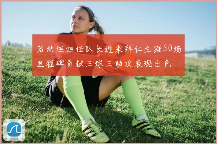 若纳坦担任队长迎来拜仁生涯50场里程碑贡献三球三助攻表现出色