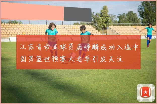 江苏肯帝亚球员庞峥麟成功入选中国男篮世预赛大名单引发关注