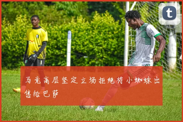 马竞高层坚定立场拒绝将小蜘蛛出售给巴萨