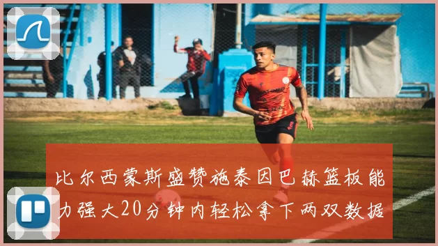 比尔西蒙斯盛赞施泰因巴赫篮板能力强大20分钟内轻松拿下两双数据