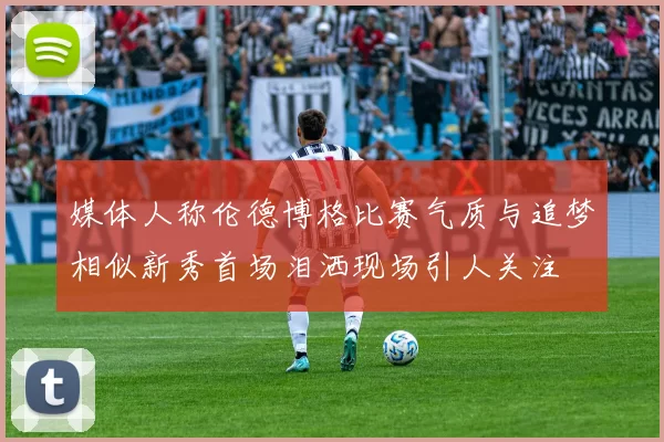 媒体人称伦德博格比赛气质与追梦相似新秀首场泪洒现场引人关注