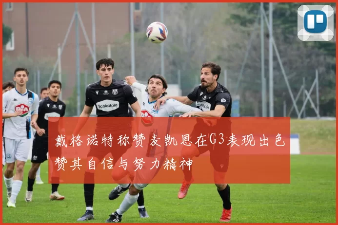 戴格诺特称赞麦凯恩在G3表现出色赞其自信与努力精神