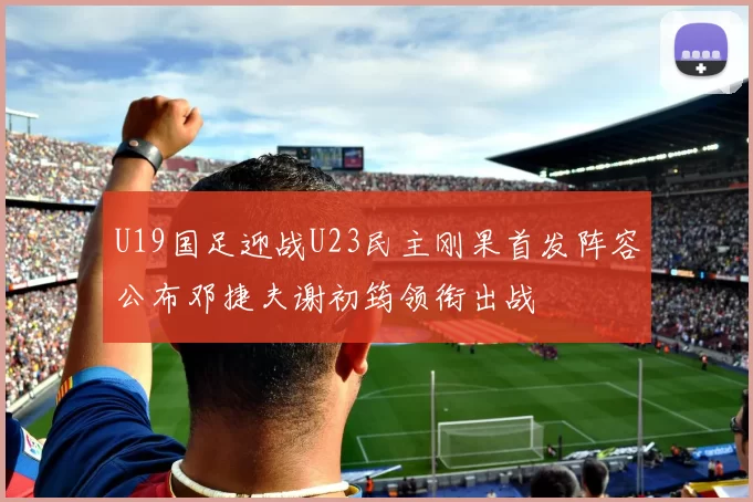 U19国足迎战U23民主刚果首发阵容公布邓捷夫谢初筠领衔出战