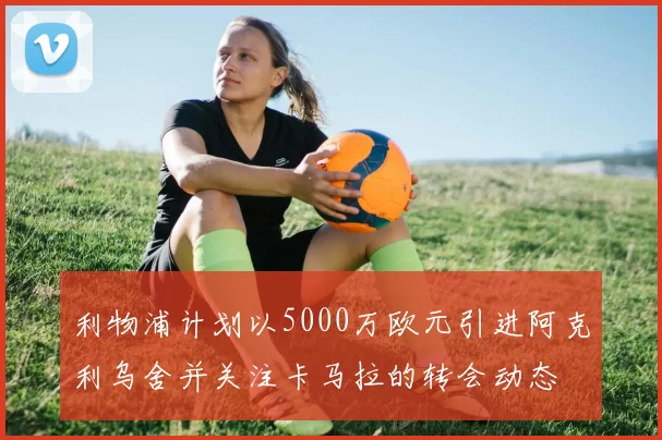 利物浦计划以5000万欧元引进阿克利乌舍并关注卡马拉的转会动态