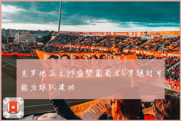 克罗地亚主帅盛赞葡萄牙C罗随时可能为球队建功