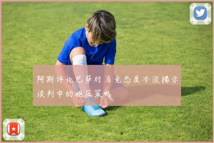 阿斯评论巴萨对马竞态度冷淡揭示谈判中的施压策略