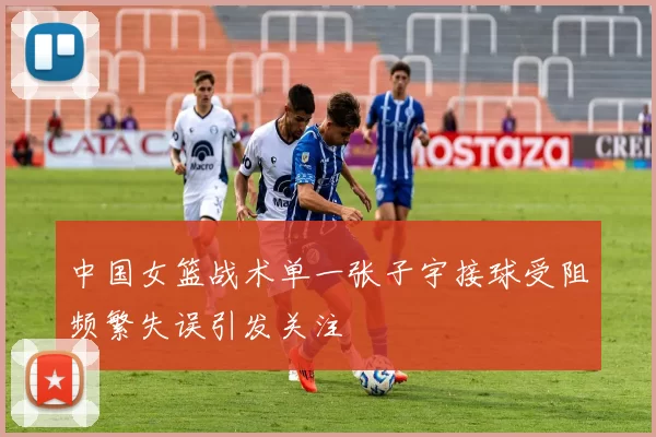 中国女篮战术单一张子宇接球受阻频繁失误引发关注