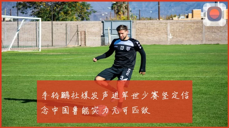 李钧鹏社媒发声进军世少赛坚定信念中国鲁能实力无可匹敌