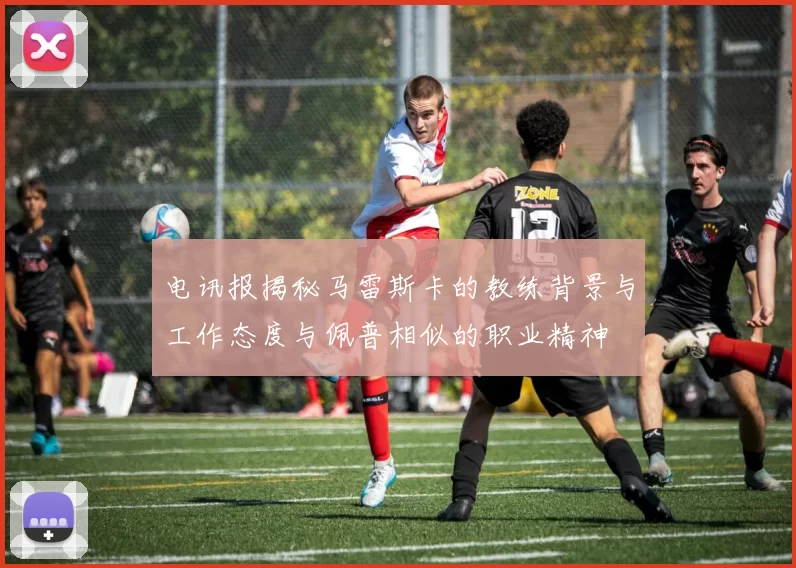 电讯报揭秘马雷斯卡的教练背景与工作态度与佩普相似的职业精神