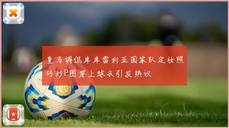 皇马调侃库库雷利亚国家队定妆照巧妙P图穿上球衣引发热议