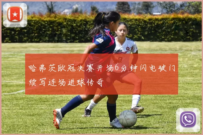 哈弗茨欧冠决赛开场6分钟闪电破门续写连场进球传奇