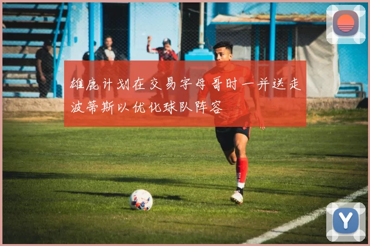 雄鹿计划在交易字母哥时一并送走波蒂斯以优化球队阵容