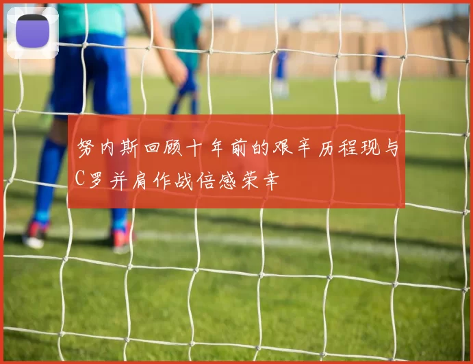 努内斯回顾十年前的艰辛历程现与C罗并肩作战倍感荣幸