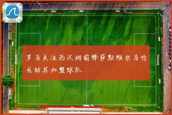 罗马关注西汉姆前锋萨默维尔马伦或助其加盟球队