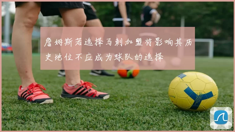 詹姆斯若选择马刺加盟将影响其历史地位不应成为球队的选择