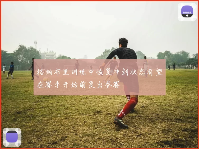 格纳布里训练中恢复冲刺状态有望在赛季开始前复出参赛