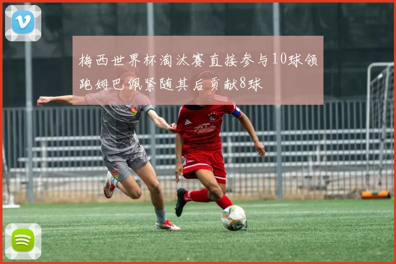 梅西世界杯淘汰赛直接参与10球领跑姆巴佩紧随其后贡献8球
