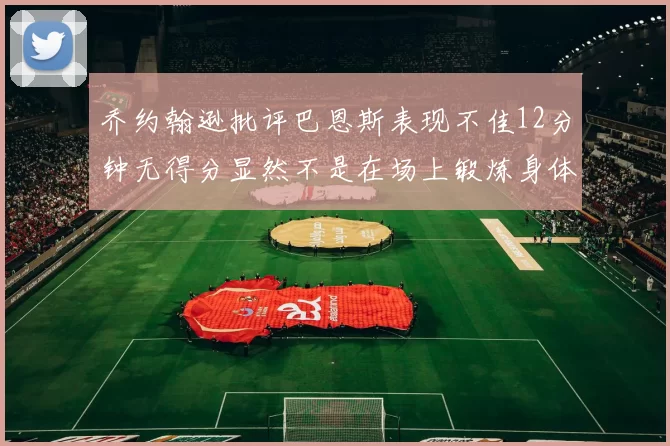 乔约翰逊批评巴恩斯表现不佳12分钟无得分显然不是在场上锻炼身体