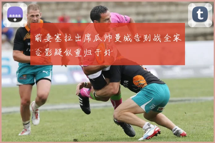 前妻塞拉出席瓜帅曼城告别战全家合影疑似重归于好